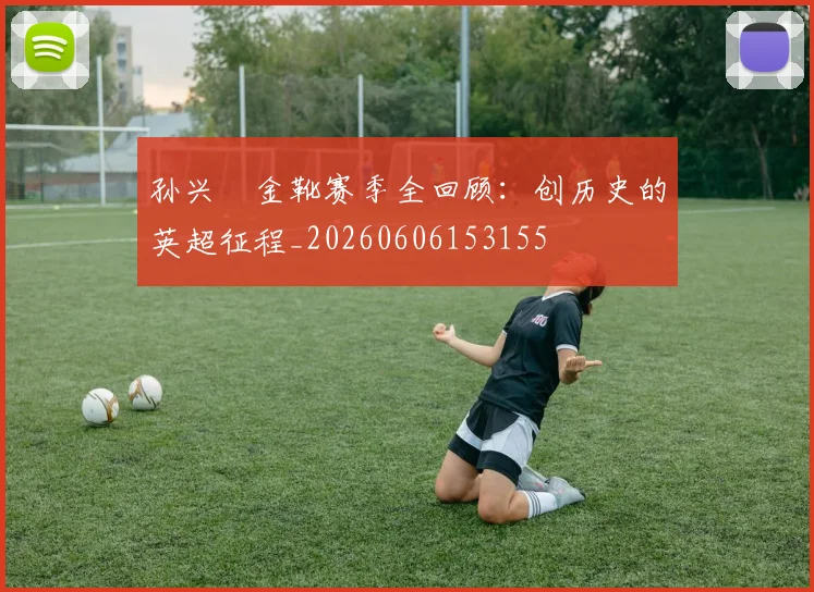 孙兴慜金靴赛季全回顾：创历史的英超征程_20260606153155