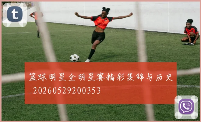 篮球明星全明星赛精彩集锦与历史_20260529200353