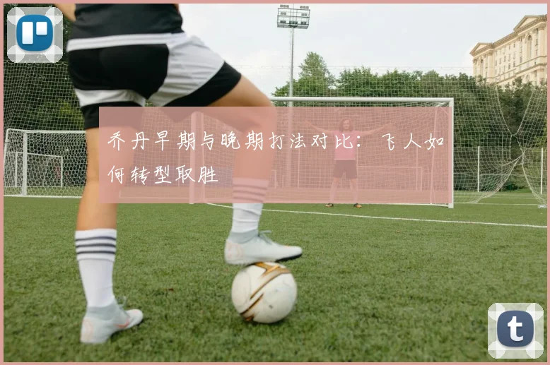 乔丹早期与晚期打法对比：飞人如何转型取胜