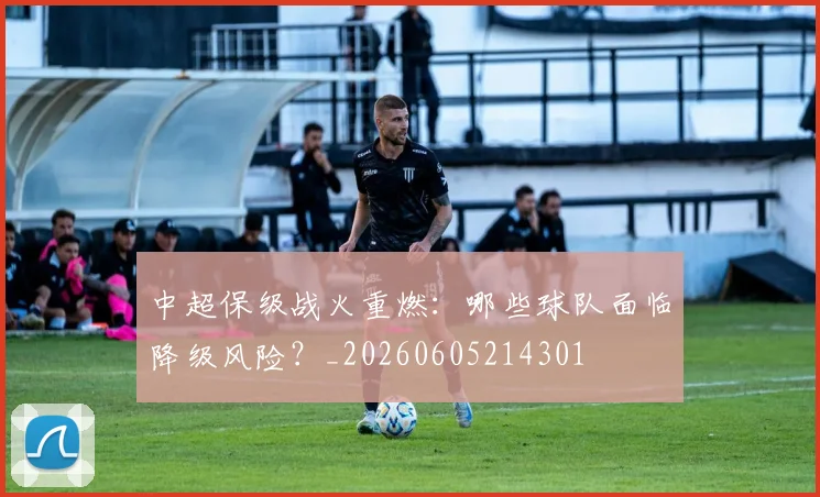中超保级战火重燃:哪些球队面临降级风险?_20260605214301
