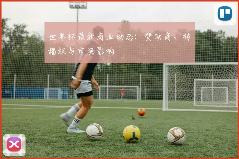 世界杯最新商业动态：赞助商、转播权与市场影响