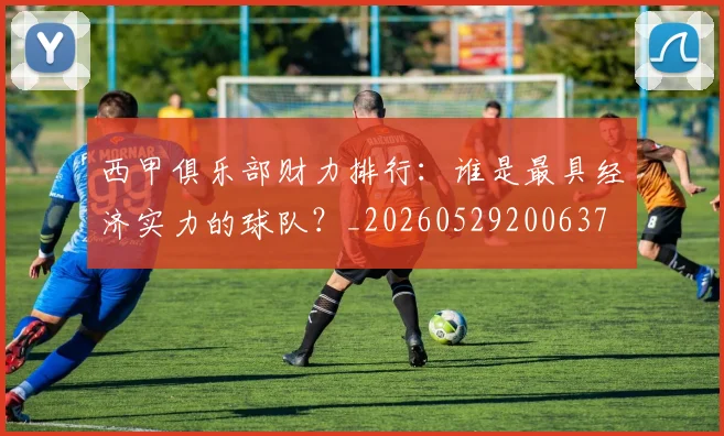 西甲俱乐部财力排行：谁是最具经济实力的球队？_20260529200637