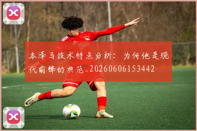 本泽马技术特点分析:为何他是现代前锋的典范_20260606153442