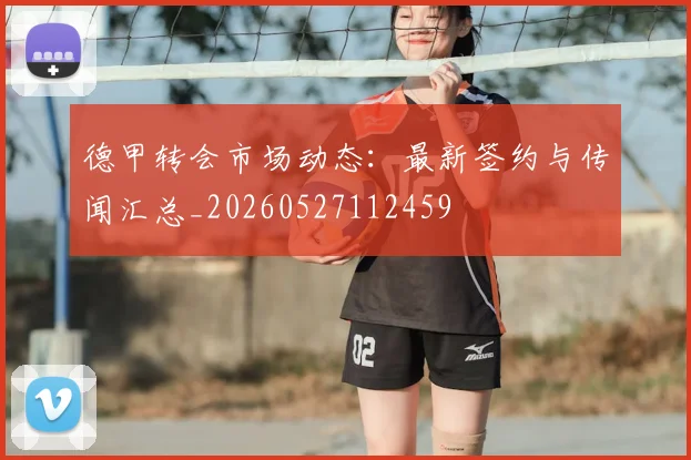 德甲转会市场动态:最新签约与传闻汇总_20260527112459